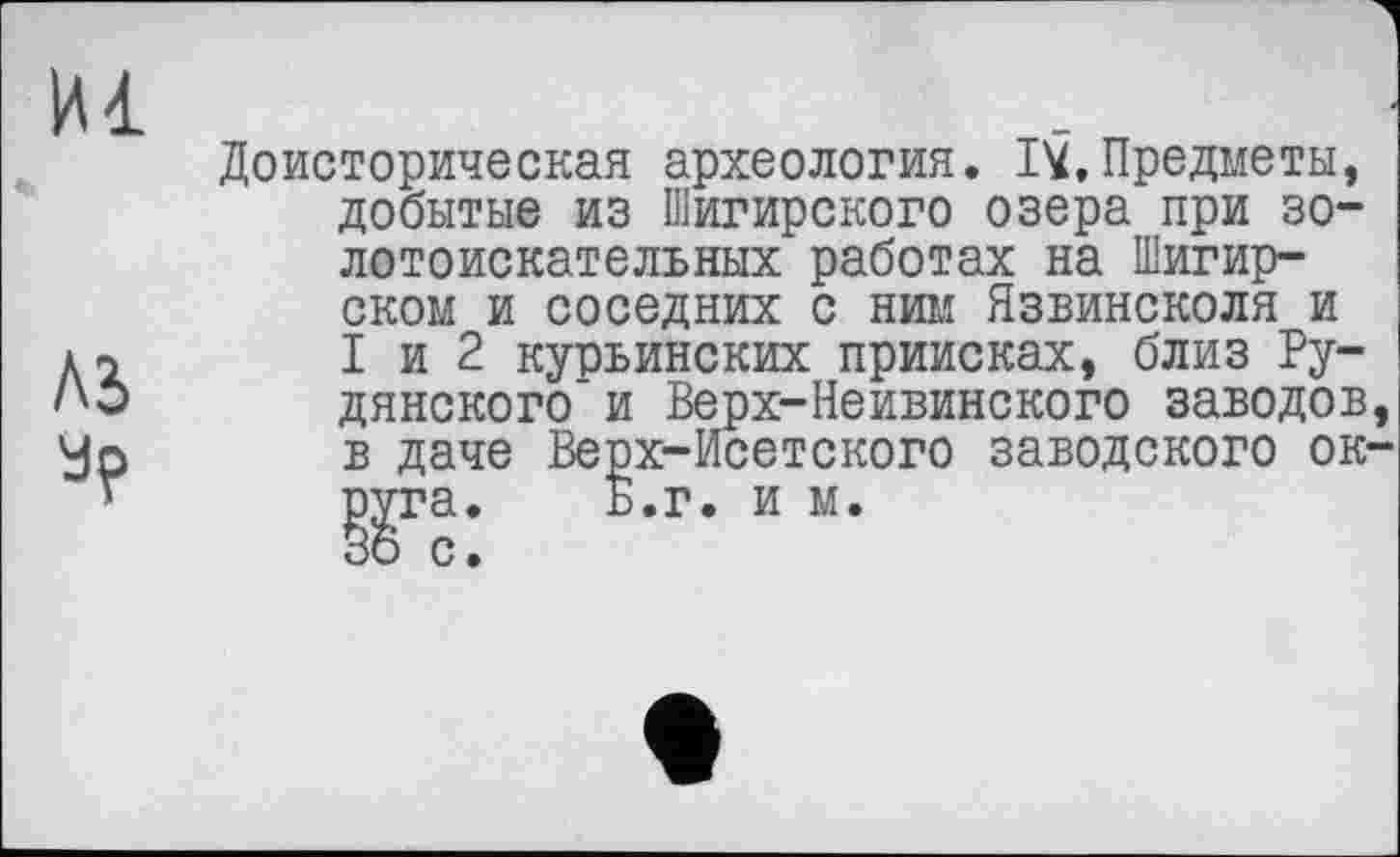 ﻿И1
лэ ур
Доисторическая археология. IV.Предметы, добытые из Шигирского озера при золотоискательных работах на Шигир-ском и соседних с ним Язвинсколя и I и 2 курьинских приисках, близ Ру-дянского'и Верх-Неивинского заводов в даче Верх-Исетского заводского ок ggra.	Б.г. и м.